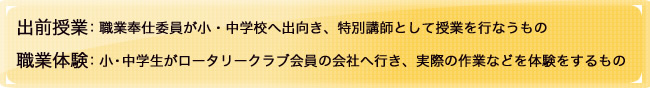 出前授業:職業奉仕委員が小・中学校へ出向き、特別講師として授業を行なうもの
職業体験:小・中学生がロータリークラブ会員の会社へ行き、実際の作業などを体験をするもの